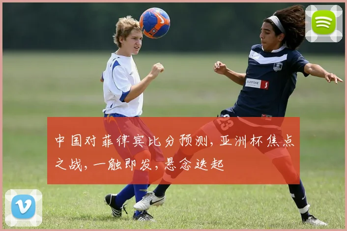 中国对菲律宾比分预测,亚洲杯焦点之战,一触即发,悬念迭起