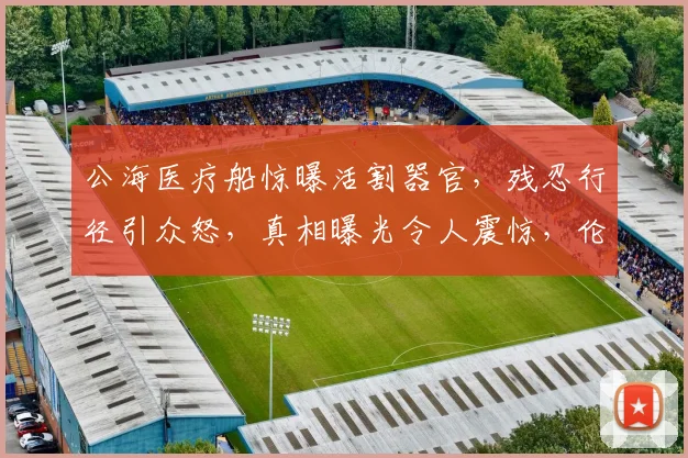 公海医疗船惊曝活割器官，残忍行径引众怒，真相曝光令人震惊，伦理道德何在