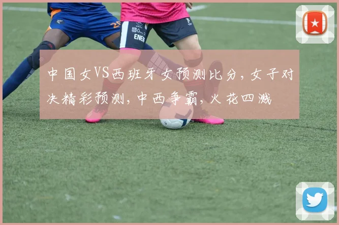 中国女VS西班牙女预测比分,女子对决精彩预测,中西争霸,火花四溅