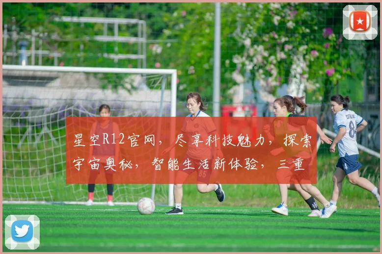 星空R12官网，尽享科技魅力，探索宇宙奥秘，智能生活新体验，三重惊喜等你来