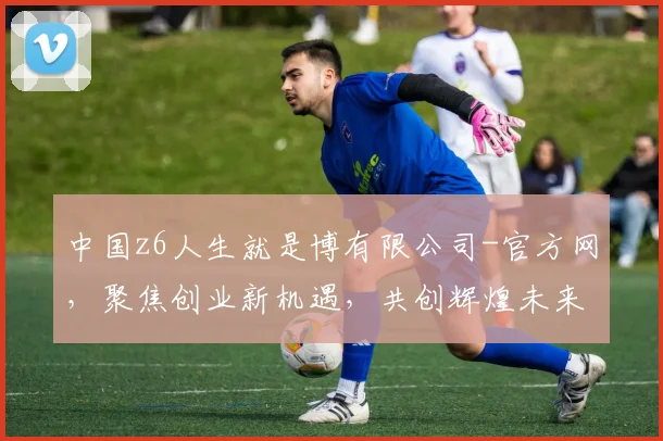 中国z6人生就是博有限公司-官方网，聚焦创业新机遇，共创辉煌未来，探索无限可能，共赢精彩人生
